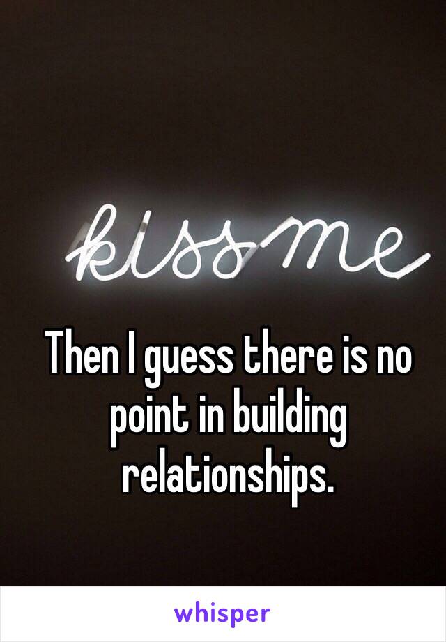 Then I guess there is no point in building relationships.