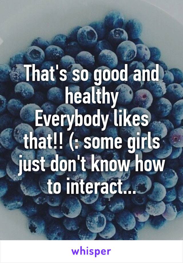 That's so good and healthy
Everybody likes that!! (: some girls just don't know how to interact...