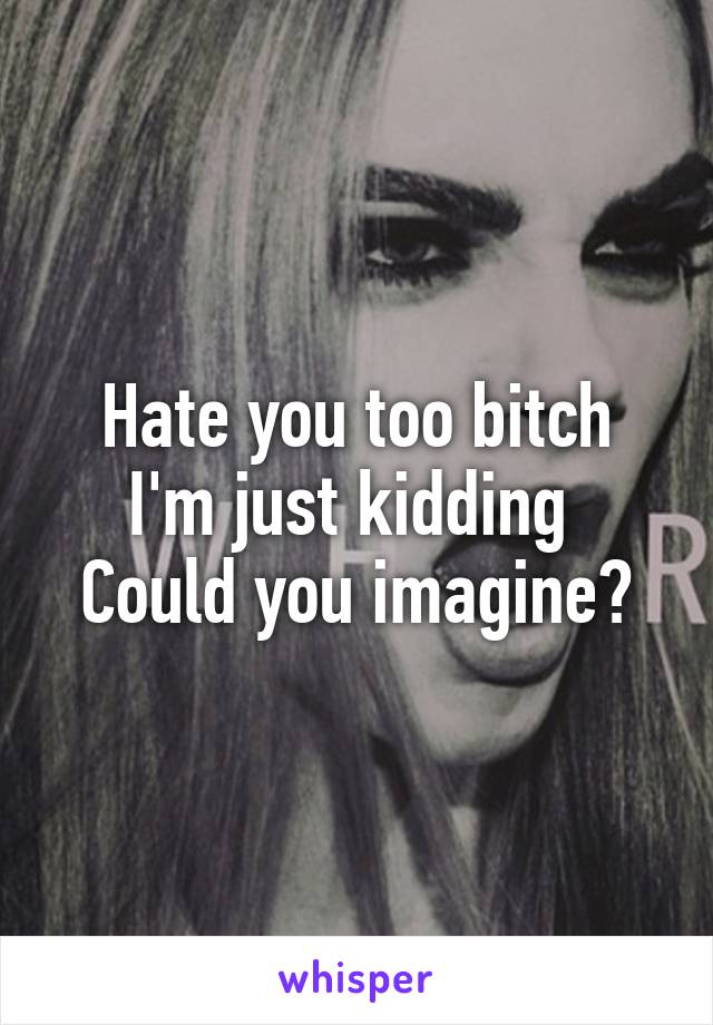 Hate you too bitch
I'm just kidding 
Could you imagine?