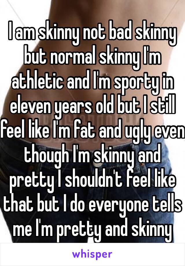 I am skinny not bad skinny but normal skinny I'm athletic and I'm sporty in eleven years old but I still feel like I'm fat and ugly even though I'm skinny and pretty I shouldn't feel like that but I do everyone tells me I'm pretty and skinny 