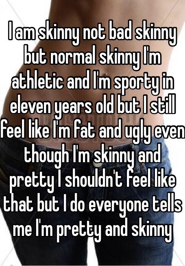 I am skinny not bad skinny but normal skinny I'm athletic and I'm sporty in eleven years old but I still feel like I'm fat and ugly even though I'm skinny and pretty I shouldn't feel like that but I do everyone tells me I'm pretty and skinny 