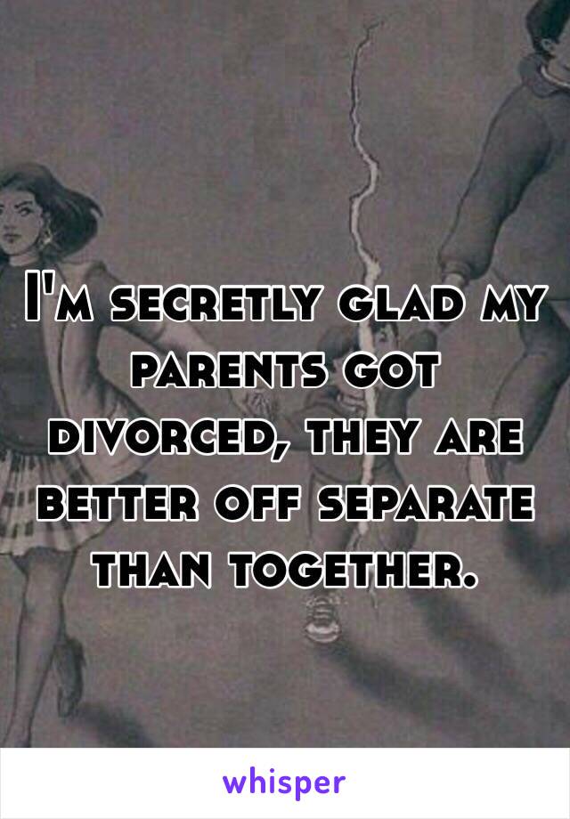 I'm secretly glad my parents got divorced, they are better off separate than together. 