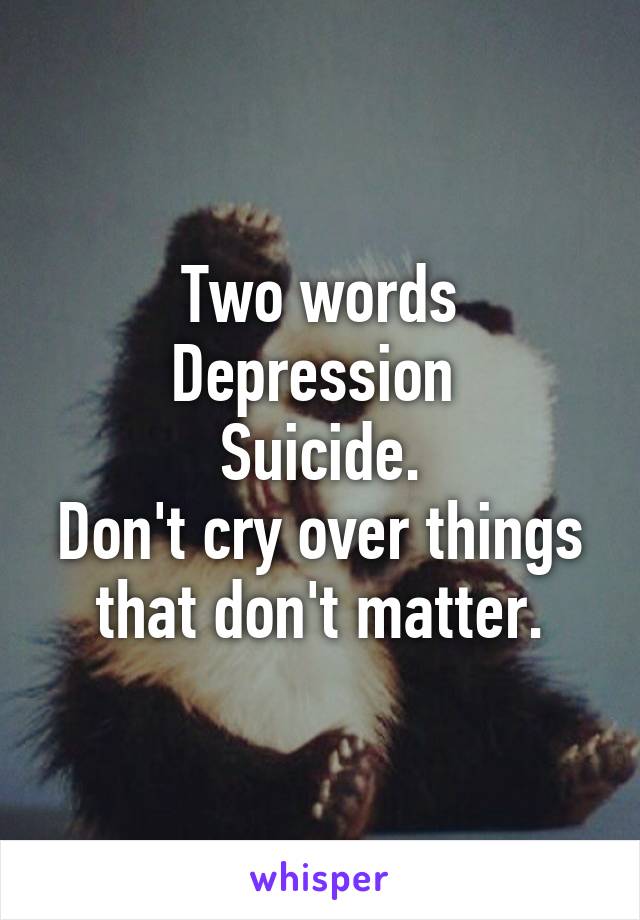 Two words
Depression 
Suicide.
Don't cry over things that don't matter.