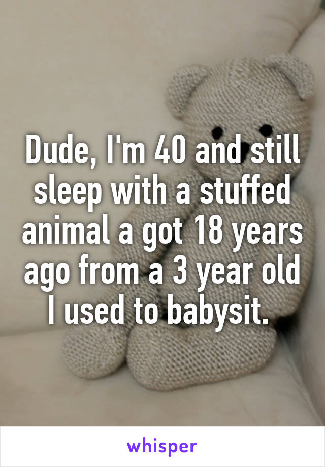 Dude, I'm 40 and still sleep with a stuffed animal a got 18 years ago from a 3 year old I used to babysit. 