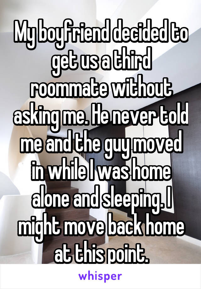My boyfriend decided to get us a third roommate without asking me. He never told me and the guy moved in while I was home alone and sleeping. I might move back home at this point.