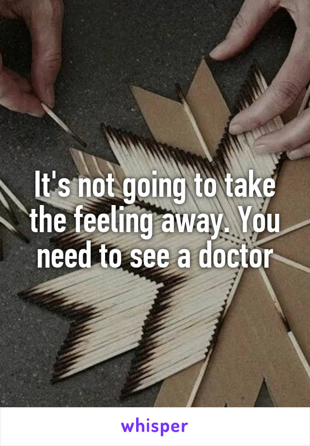 It's not going to take the feeling away. You need to see a doctor
