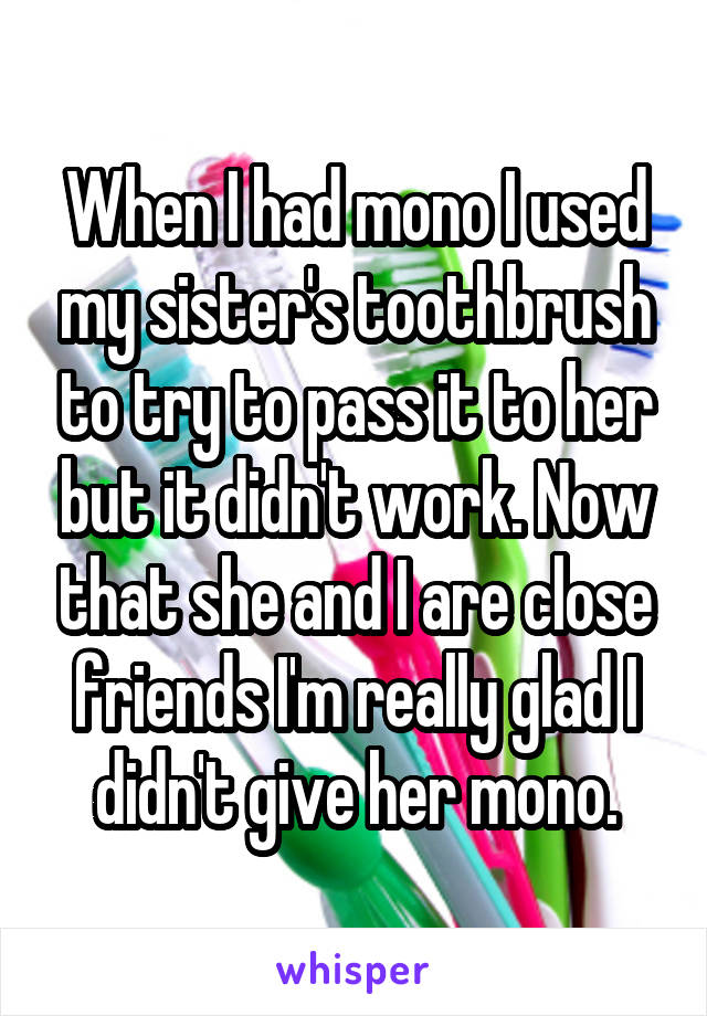 When I had mono I used my sister's toothbrush to try to pass it to her but it didn't work. Now that she and I are close friends I'm really glad I didn't give her mono.