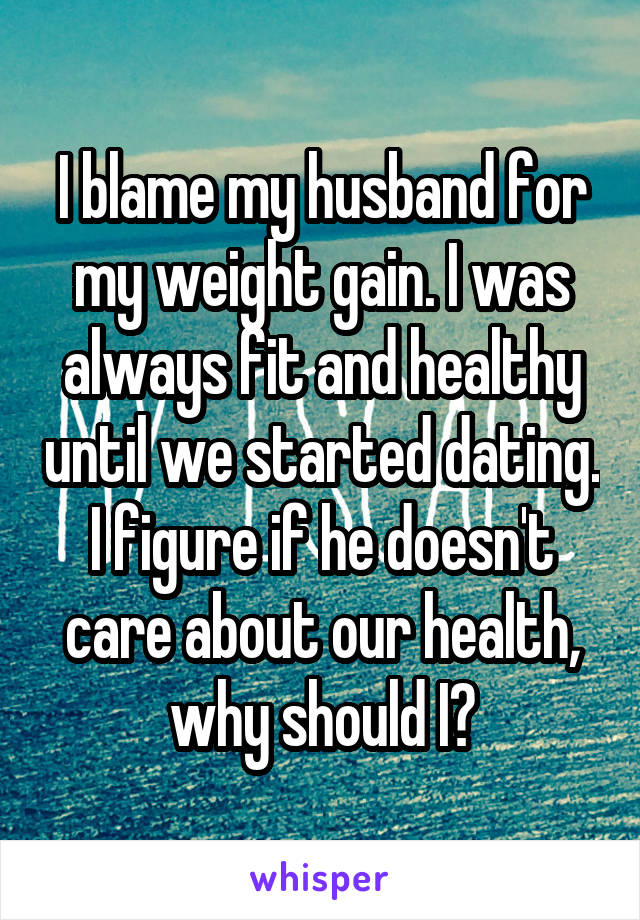 I blame my husband for my weight gain. I was always fit and healthy until we started dating. I figure if he doesn't care about our health, why should I?