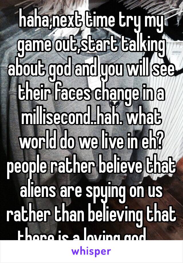 haha,next time try my game out,start talking about god and you will see their faces change in a millisecond..hah. what world do we live in eh?people rather believe that aliens are spying on us rather than believing that there is a loving god...... 