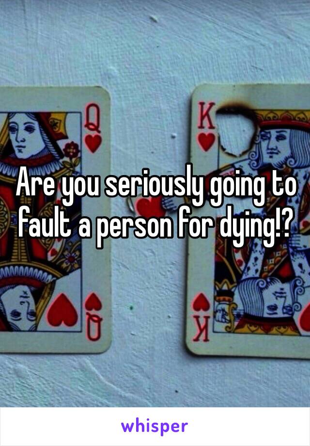 Are you seriously going to fault a person for dying!?
