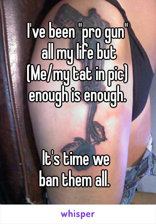 I've been "pro gun"
 all my life but
(Me/my tat in pic)
enough is enough.


It's time we 
ban them all.  
