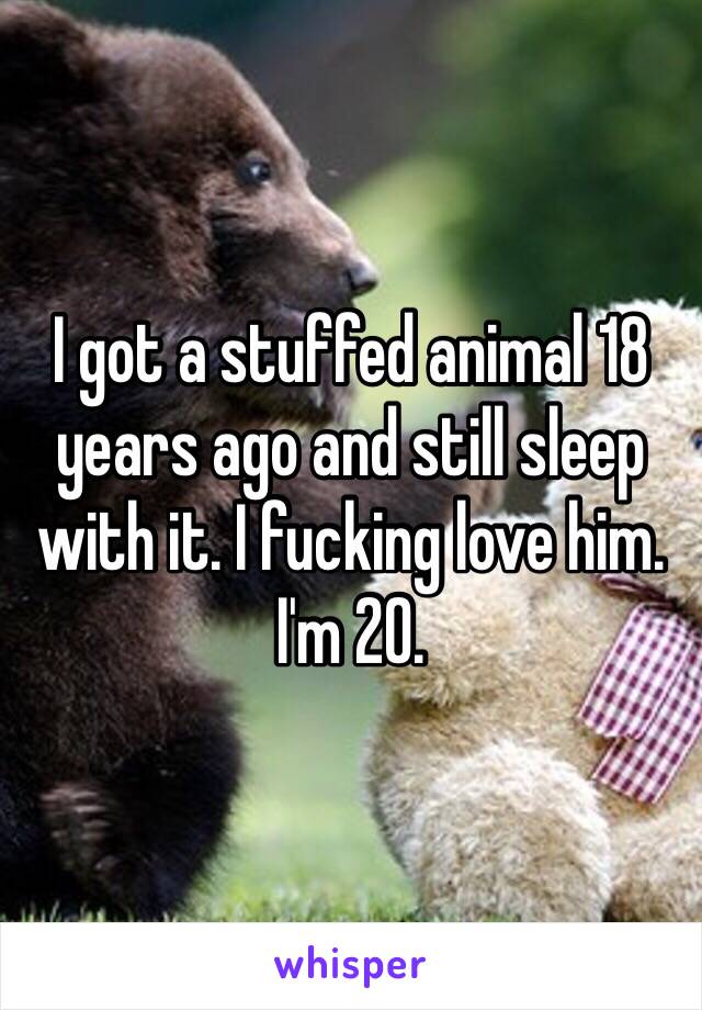 I got a stuffed animal 18 years ago and still sleep with it. I fucking love him. I'm 20.