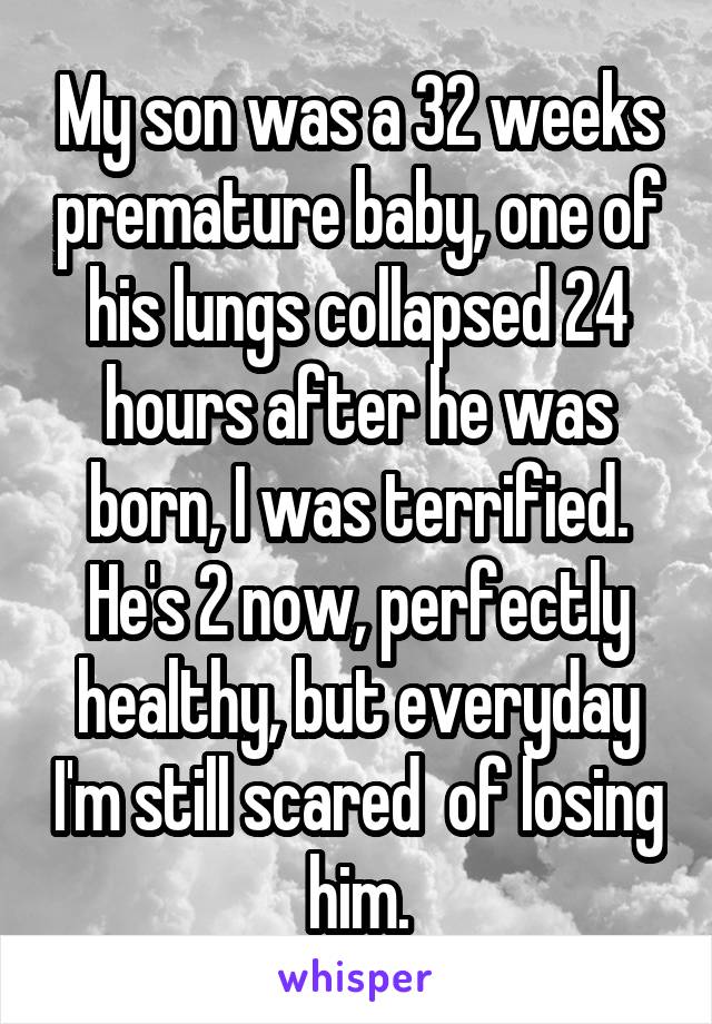 My son was a 32 weeks premature baby, one of his lungs collapsed 24 hours after he was born, I was terrified. He's 2 now, perfectly healthy, but everyday I'm still scared  of losing him.