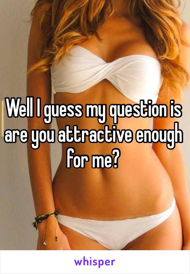 Well I guess my question is are you attractive enough for me?