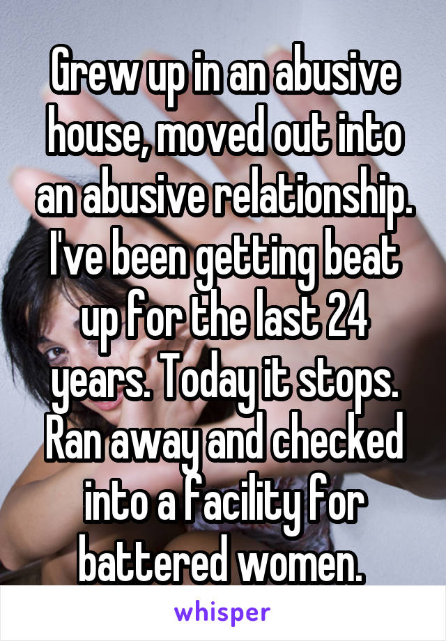 Grew up in an abusive house, moved out into an abusive relationship. I've been getting beat up for the last 24 years. Today it stops. Ran away and checked into a facility for battered women. 