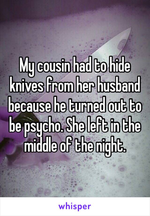 My cousin had to hide knives from her husband because he turned out to be psycho. She left in the middle of the night.