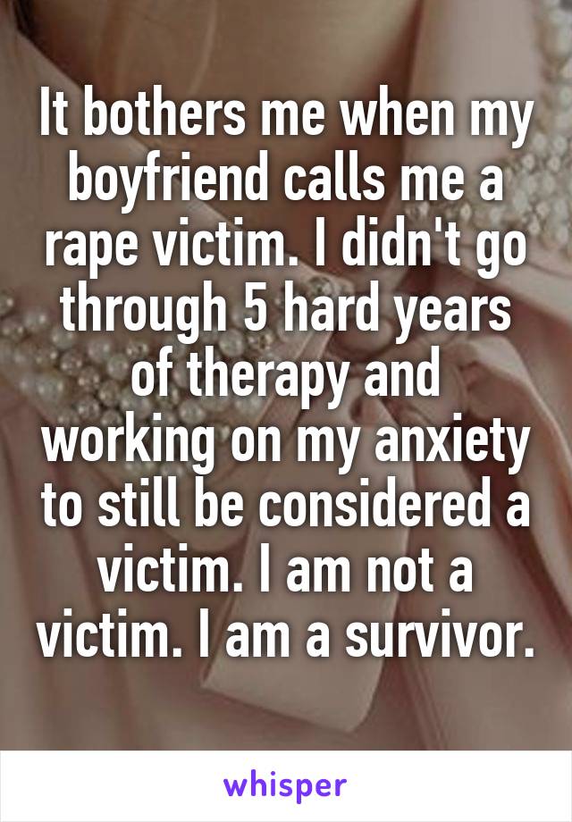 It bothers me when my boyfriend calls me a rape victim. I didn't go through 5 hard years of therapy and working on my anxiety to still be considered a victim. I am not a victim. I am a survivor. 