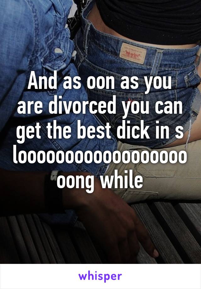 And as oon as you are divorced you can get the best dick in s loooooooooooooooooooong while
