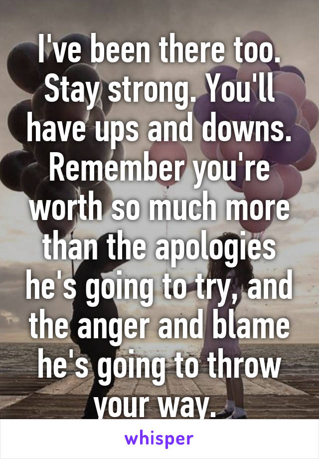 I've been there too. Stay strong. You'll have ups and downs. Remember you're worth so much more than the apologies he's going to try, and the anger and blame he's going to throw your way. 