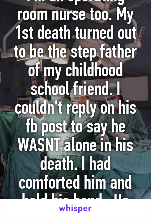 I'm an operating room nurse too. My 1st death turned out to be the step father of my childhood school friend. I couldn't reply on his fb post to say he WASNT alone in his death. I had comforted him and held his hand.. He will never know...