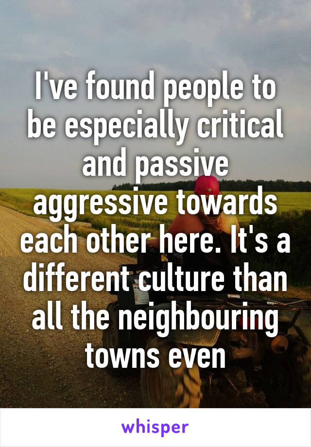 I've found people to be especially critical and passive aggressive towards each other here. It's a different culture than all the neighbouring towns even