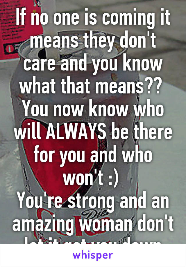 If no one is coming it means they don't care and you know what that means?? 
You now know who will ALWAYS be there for you and who won't :) 
You're strong and an amazing woman don't let it get you down