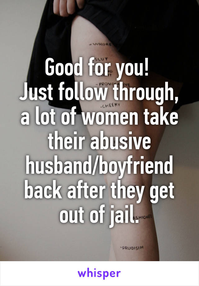 Good for you! 
Just follow through, a lot of women take their abusive husband/boyfriend back after they get out of jail.