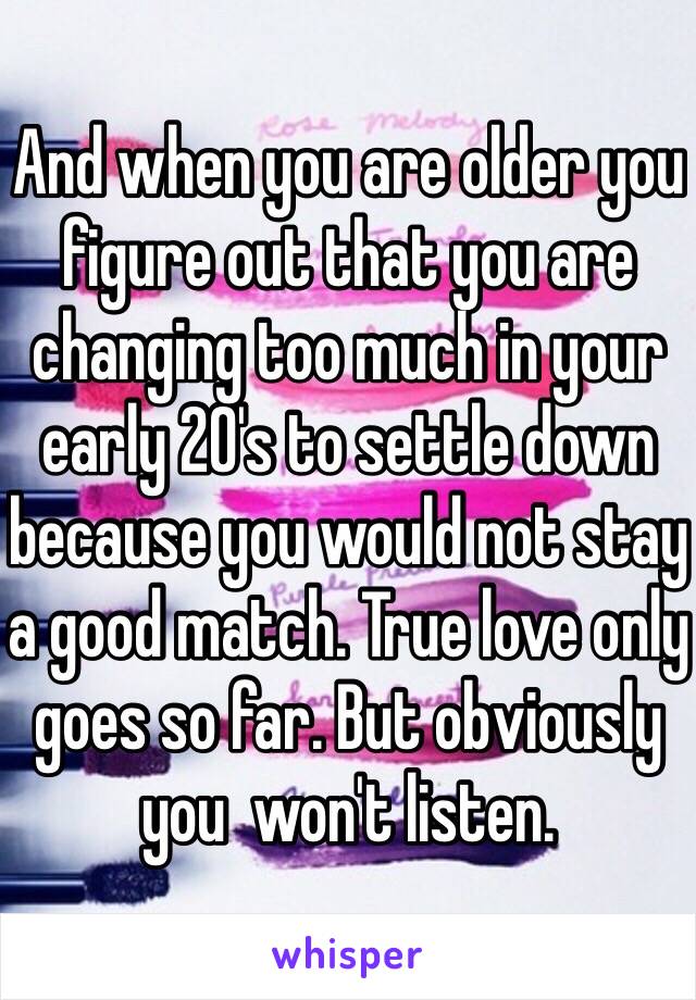 And when you are older you figure out that you are changing too much in your early 20's to settle down because you would not stay a good match. True love only goes so far. But obviously you  won't listen.