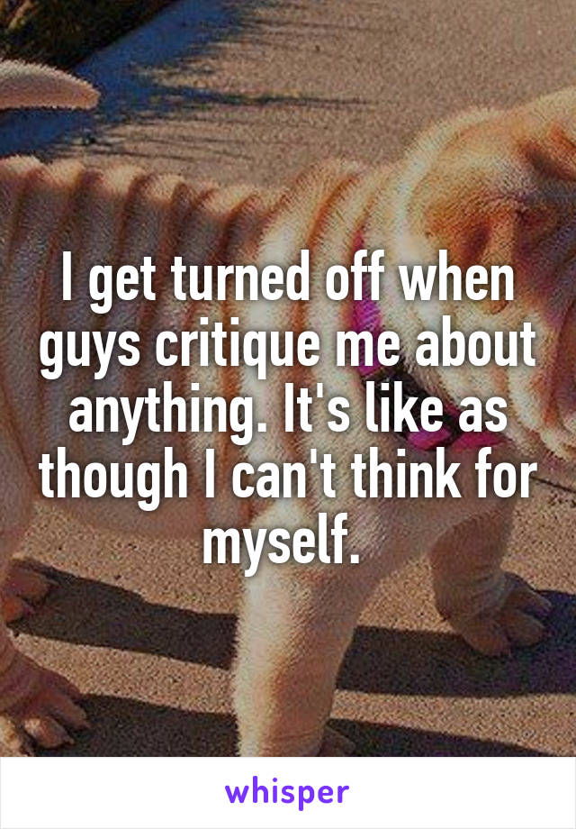 I get turned off when guys critique me about anything. It's like as though I can't think for myself. 