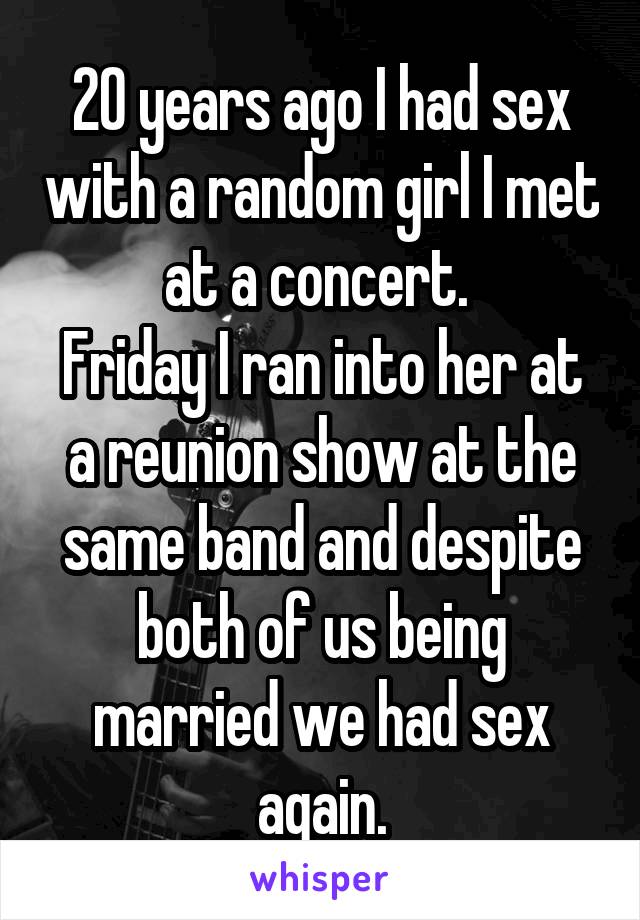 20 years ago I had sex with a random girl I met at a concert. 
Friday I ran into her at a reunion show at the same band and despite both of us being married we had sex again.