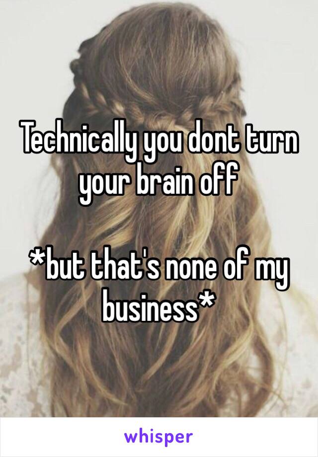 Technically you dont turn your brain off

*but that's none of my business*