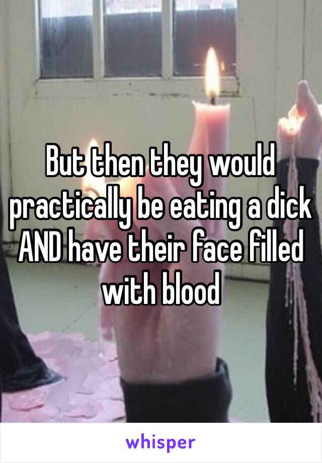 But then they would practically be eating a dick AND have their face filled with blood 