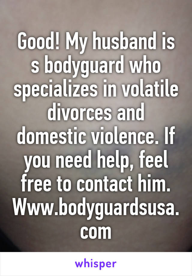 Good! My husband is s bodyguard who specializes in volatile divorces and domestic violence. If you need help, feel free to contact him. Www.bodyguardsusa.com