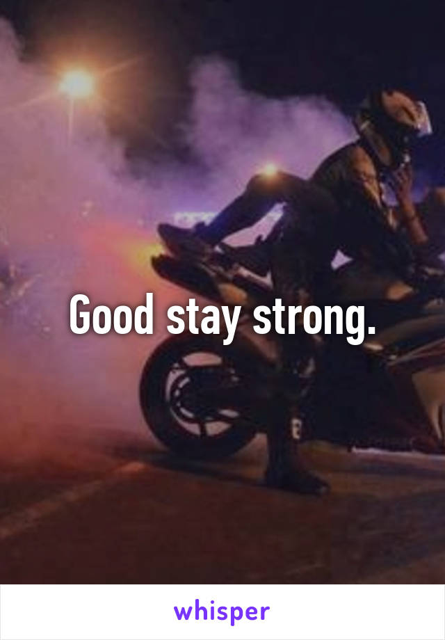 Good stay strong.