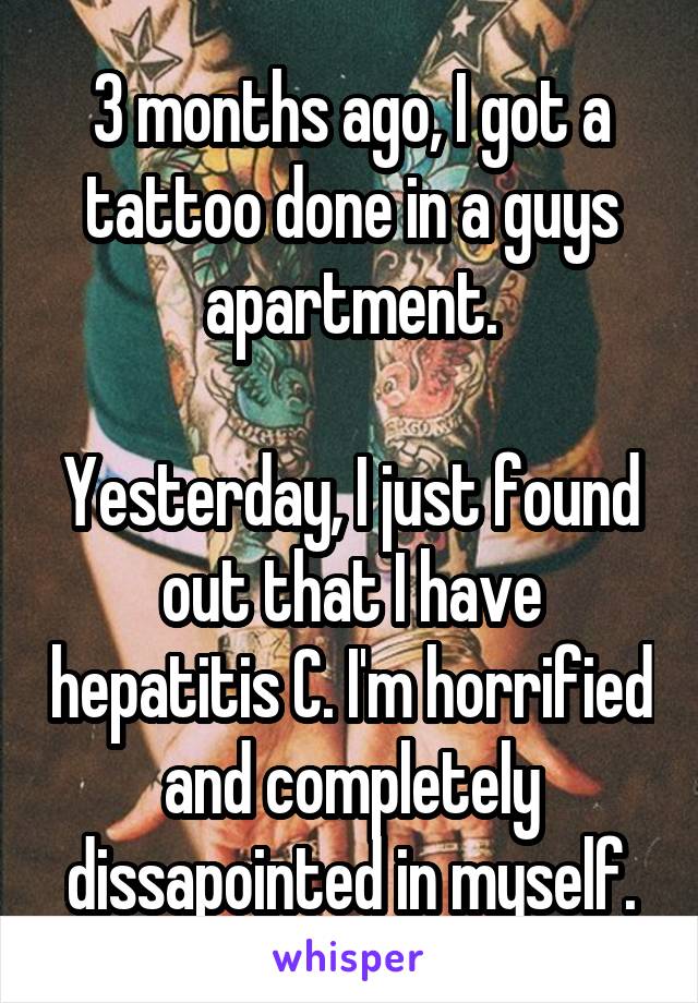 3 months ago, I got a tattoo done in a guys apartment.

Yesterday, I just found out that I have hepatitis C. I'm horrified and completely dissapointed in myself.