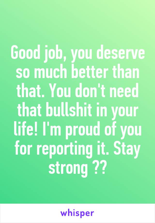 Good job, you deserve so much better than that. You don't need that bullshit in your life! I'm proud of you for reporting it. Stay strong 💗💖