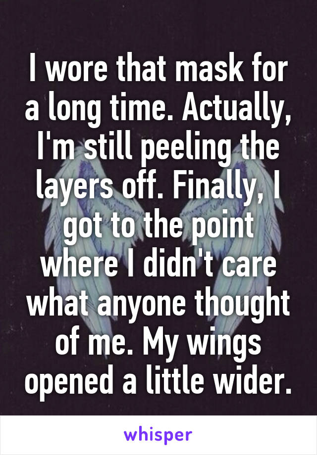 I wore that mask for a long time. Actually, I'm still peeling the layers off. Finally, I got to the point where I didn't care what anyone thought of me. My wings opened a little wider.