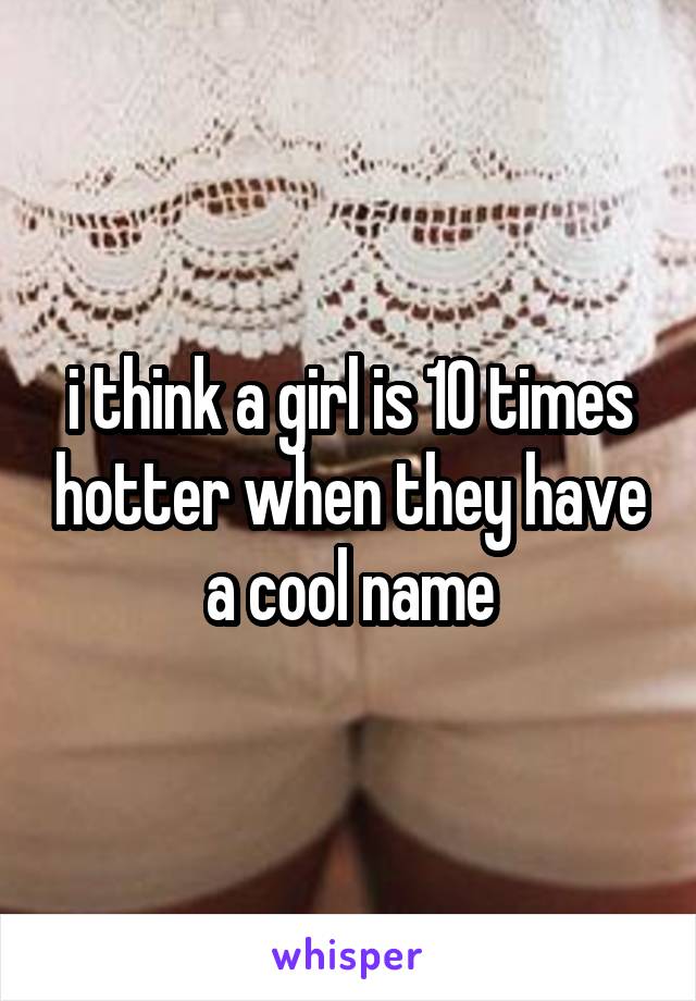 i think a girl is 10 times hotter when they have a cool name