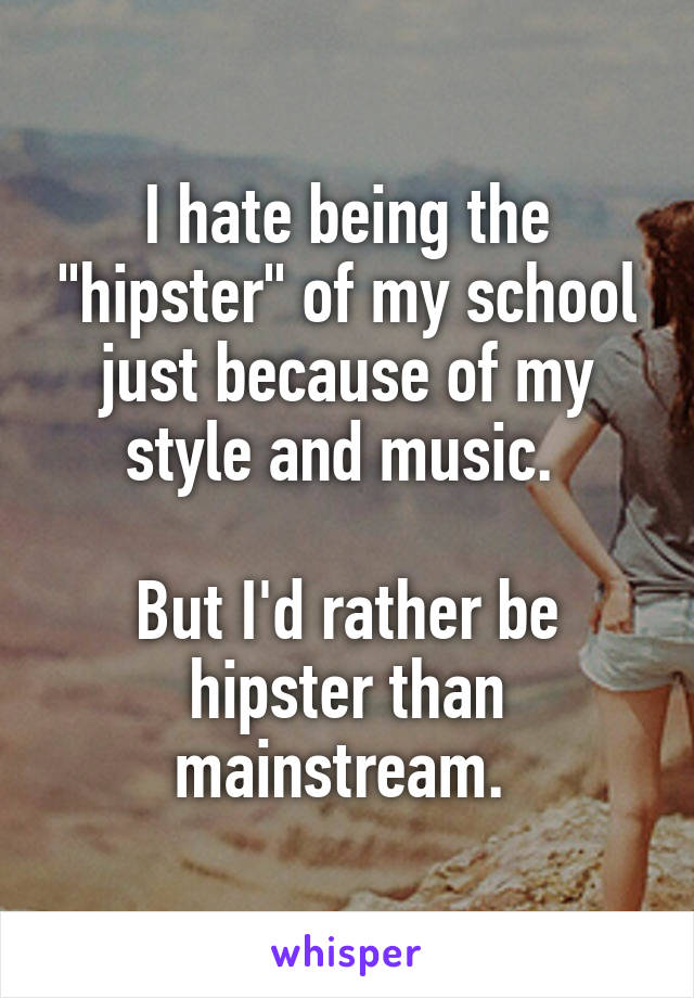 I hate being the "hipster" of my school just because of my style and music. 

But I'd rather be hipster than mainstream. 