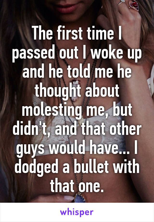 The first time I passed out I woke up and he told me he thought about molesting me, but didn't, and that other guys would have... I dodged a bullet with that one.