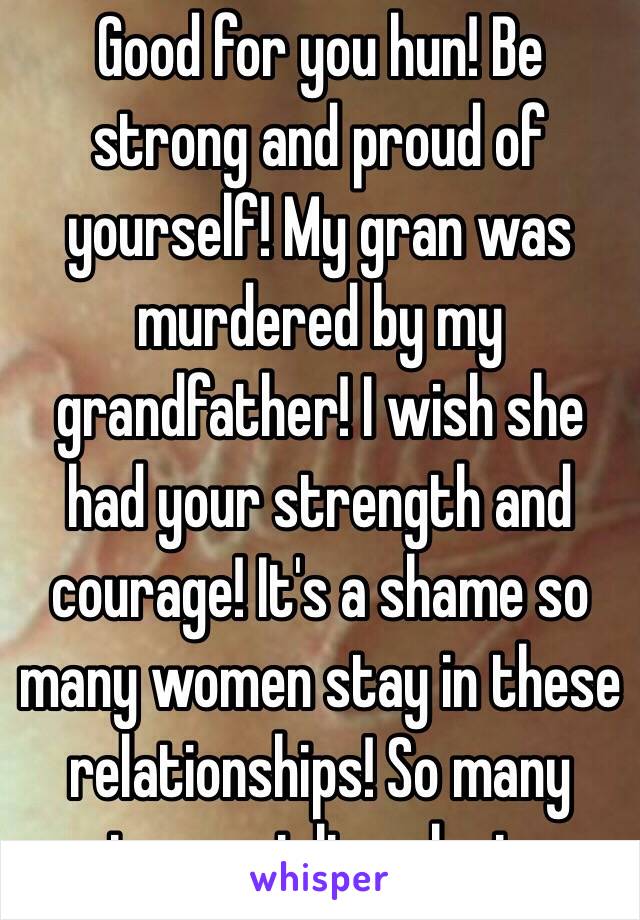 Good for you hun! Be strong and proud of yourself! My gran was murdered by my grandfather! I wish she had your strength and courage! It's a shame so many women stay in these relationships! So many innocent lives lost.