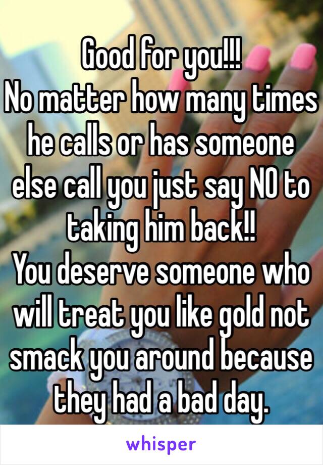 Good for you!!!
No matter how many times he calls or has someone else call you just say NO to taking him back!! 
You deserve someone who will treat you like gold not smack you around because they had a bad day. 