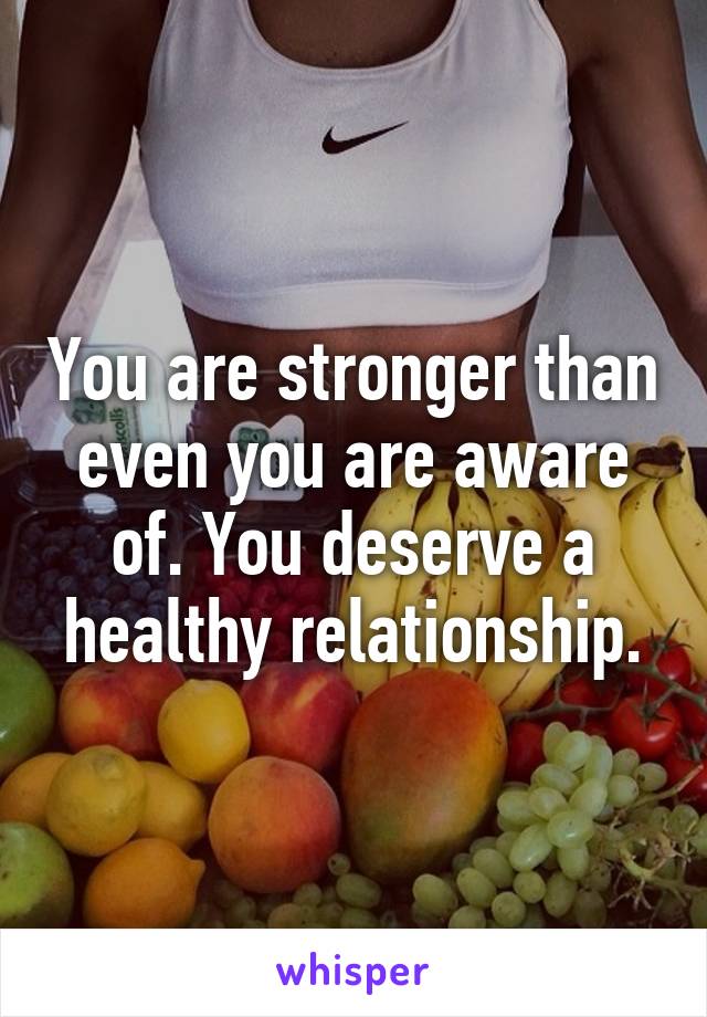 You are stronger than even you are aware of. You deserve a healthy relationship.