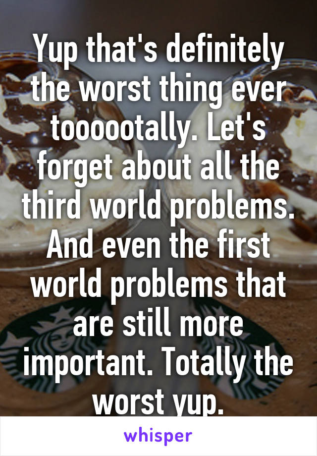 Yup that's definitely the worst thing ever toooootally. Let's forget about all the third world problems. And even the first world problems that are still more important. Totally the worst yup.