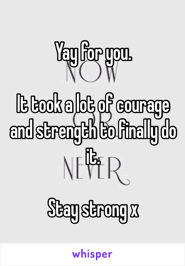 Yay for you. 

It took a lot of courage and strength to finally do it. 

Stay strong x