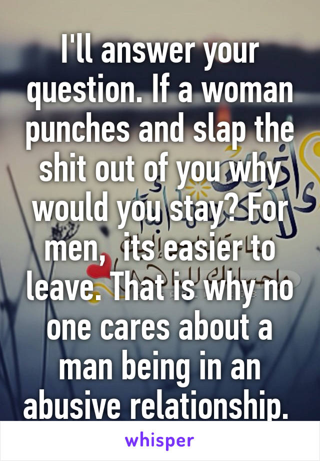 I'll answer your question. If a woman punches and slap the shit out of you why would you stay? For men,  its easier to leave. That is why no one cares about a man being in an abusive relationship. 