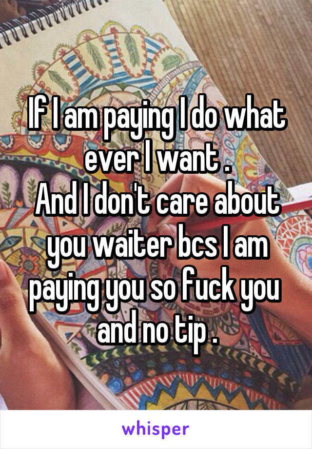 If I am paying I do what ever I want .
And I don't care about you waiter bcs I am paying you so fuck you 
and no tip .