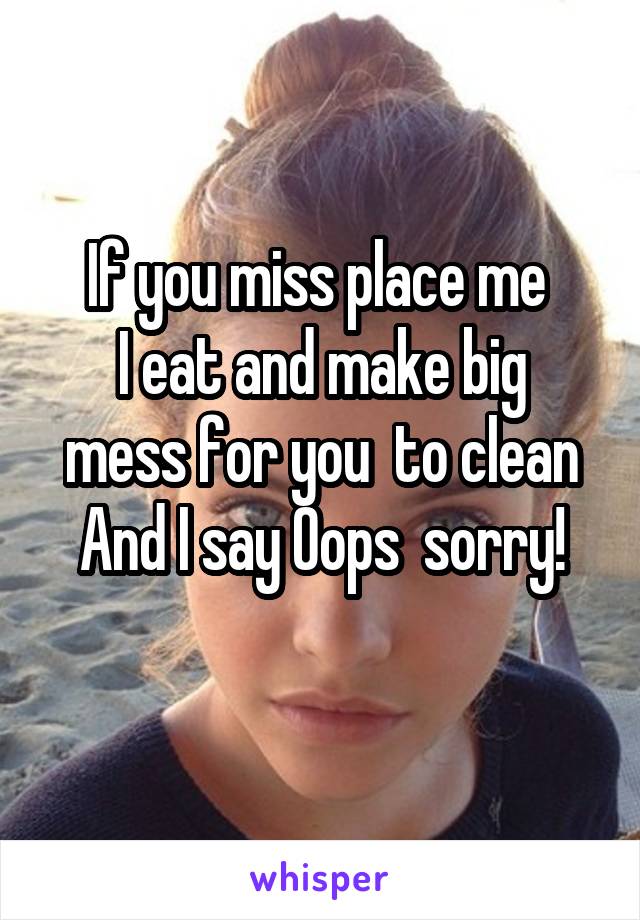If you miss place me 
I eat and make big mess for you  to clean
And I say Oops  sorry!
