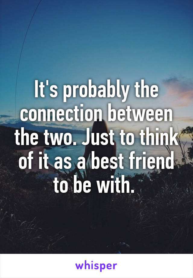 It's probably the connection between the two. Just to think of it as a best friend to be with. 