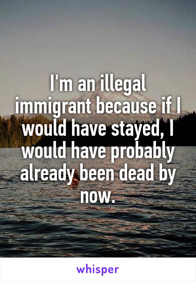 I'm an illegal immigrant because if I would have stayed, I would have probably already been dead by now.